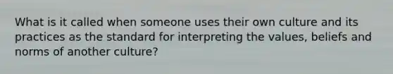 What is it called when someone uses their own culture and its practices as the standard for interpreting the values, beliefs and norms of another culture?