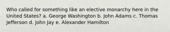 Who called for something like an elective monarchy here in the United States? a. George Washington b. John Adams c. Thomas Jefferson d. John Jay e. Alexander Hamilton