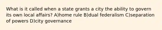 What is it called when a state grants a city the ability to govern its own local affairs? A)home rule B)dual federalism C)separation of powers D)city governance