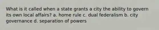 What is it called when a state grants a city the ability to govern its own local affairs? a. home rule c. dual federalism b. city governance d. separation of powers