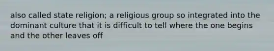 also called state religion; a religious group so integrated into the dominant culture that it is difficult to tell where the one begins and the other leaves off