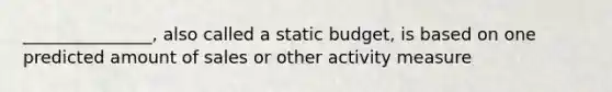 _______________, also called a static budget, is based on one predicted amount of sales or other activity measure