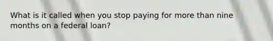 What is it called when you stop paying for more than nine months on a federal loan?