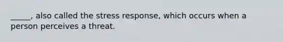 _____, also called the stress response, which occurs when a person perceives a threat.