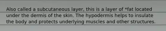 Also called a subcutaneous layer, this is a layer of *fat located under the dermis of the skin. The hypodermis helps to insulate the body and protects underlying muscles and other structures.