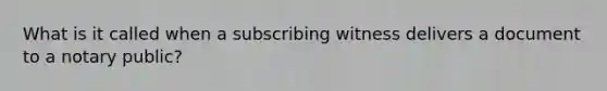 What is it called when a subscribing witness delivers a document to a notary public?