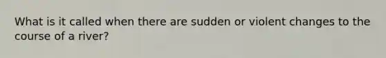 What is it called when there are sudden or violent changes to the course of a river?