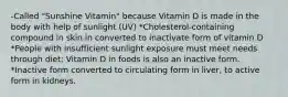 -Called "Sunshine Vitamin" because Vitamin D is made in the body with help of sunlight (UV) *Cholesterol-containing compound in skin in converted to inactivate form of vitamin D *People with insufficient sunlight exposure must meet needs through diet; Vitamin D in foods is also an inactive form. *Inactive form converted to circulating form in liver, to active form in kidneys.