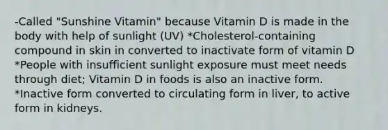 -Called "Sunshine Vitamin" because Vitamin D is made in the body with help of sunlight (UV) *Cholesterol-containing compound in skin in converted to inactivate form of vitamin D *People with insufficient sunlight exposure must meet needs through diet; Vitamin D in foods is also an inactive form. *Inactive form converted to circulating form in liver, to active form in kidneys.