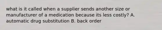 what is it called when a supplier sends another size or manufacturer of a medication because its less costly? A. automatic drug substitution B. back order