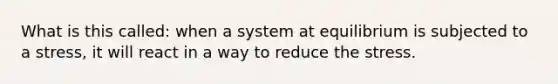 What is this called: when a system at equilibrium is subjected to a stress, it will react in a way to reduce the stress.