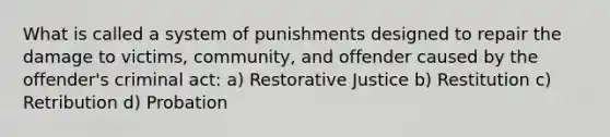 What is called a system of punishments designed to repair the damage to victims, community, and offender caused by the offender's criminal act: a) Restorative Justice b) Restitution c) Retribution d) Probation