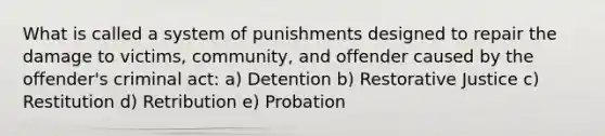 What is called a system of punishments designed to repair the damage to victims, community, and offender caused by the offender's criminal act: a) Detention b) Restorative Justice c) Restitution d) Retribution e) Probation