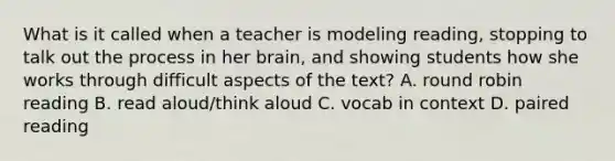 What is it called when a teacher is modeling reading, stopping to talk out the process in her brain, and showing students how she works through difficult aspects of the text? A. round robin reading B. read aloud/think aloud C. vocab in context D. paired reading