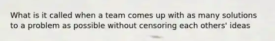 What is it called when a team comes up with as many solutions to a problem as possible without censoring each others' ideas