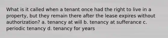 What is it called when a tenant once had the right to live in a property, but they remain there after the lease expires without authorization? a. tenancy at will b. tenancy at sufferance c. periodic tenancy d. tenancy for years