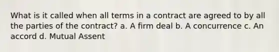 What is it called when all terms in a contract are agreed to by all the parties of the contract? a. A firm deal b. A concurrence c. An accord d. Mutual Assent