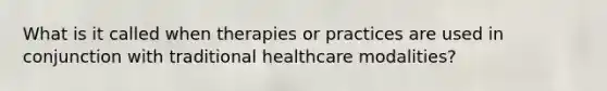 What is it called when therapies or practices are used in conjunction with traditional healthcare modalities?