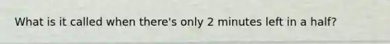 What is it called when there's only 2 minutes left in a half?