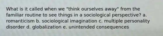 What is it called when we "think ourselves away" from the familiar routine to see things in a sociological perspective? a. romanticism b. sociological imagination c. multiple personality disorder d. globalization e. unintended consequences