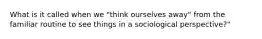 What is it called when we "think ourselves away" from the familiar routine to see things in a sociological perspective?"