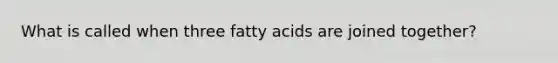 What is called when three fatty acids are joined together?