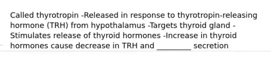 Called thyrotropin -Released in response to thyrotropin-releasing hormone (TRH) from hypothalamus -Targets thyroid gland -Stimulates release of thyroid hormones -Increase in thyroid hormones cause decrease in TRH and _________ secretion