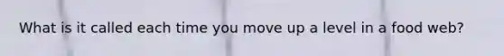 What is it called each time you move up a level in a food web?