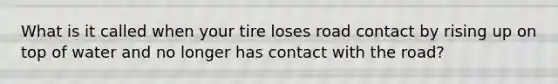 What is it called when your tire loses road contact by rising up on top of water and no longer has contact with the road?