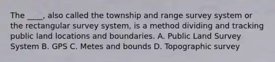 The ____, also called the township and range survey system or the rectangular survey system, is a method dividing and tracking public land locations and boundaries. A. Public Land Survey System B. GPS C. Metes and bounds D. Topographic survey