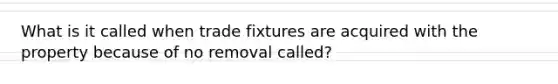 What is it called when trade fixtures are acquired with the property because of no removal called?