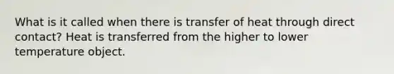 What is it called when there is transfer of heat through direct contact? Heat is transferred from the higher to lower temperature object.