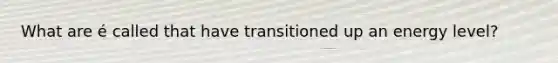 What are é called that have transitioned up an energy level?