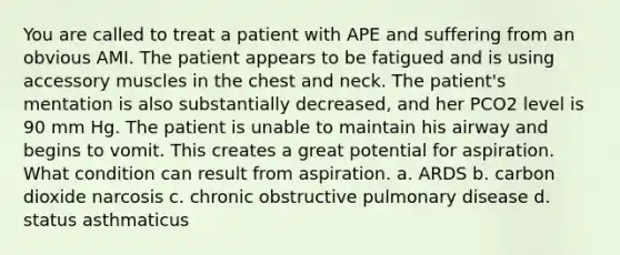 You are called to treat a patient with APE and suffering from an obvious AMI. The patient appears to be fatigued and is using accessory muscles in the chest and neck. The patient's mentation is also substantially decreased, and her PCO2 level is 90 mm Hg. The patient is unable to maintain his airway and begins to vomit. This creates a great potential for aspiration. What condition can result from aspiration. a. ARDS b. carbon dioxide narcosis c. chronic obstructive pulmonary disease d. status asthmaticus