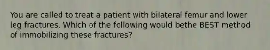 You are called to treat a patient with bilateral femur and lower leg fractures. Which of the following would bethe BEST method of immobilizing these fractures?