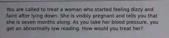 You are called to treat a woman who started feeling dizzy and faint after lying down. She is visibly pregnant and tells you that she is seven months along. As you take her blood pressure, you get an abnormally low reading. How would you treat her?