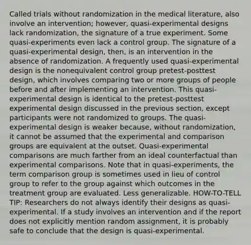 Called trials without randomization in the medical literature, also involve an intervention; however, quasi-experimental designs lack randomization, the signature of a true experiment. Some quasi-experiments even lack a control group. The signature of a quasi-experimental design, then, is an intervention in the absence of randomization. A frequently used quasi-experimental design is the nonequivalent control group pretest-posttest design, which involves comparing two or more groups of people before and after implementing an intervention. This quasi-experimental design is identical to the pretest-posttest experimental design discussed in the previous section, except participants were not randomized to groups. The quasi-experimental design is weaker because, without randomization, it cannot be assumed that the experimental and comparison groups are equivalent at the outset. Quasi-experimental comparisons are much farther from an ideal counterfactual than experimental comparisons. Note that in quasi-experiments, the term comparison group is sometimes used in lieu of control group to refer to the group against which outcomes in the treatment group are evaluated. Less generalizable. HOW-TO-TELL TIP: Researchers do not always identify their designs as quasi-experimental. If a study involves an intervention and if the report does not explicitly mention random assignment, it is probably safe to conclude that the design is quasi-experimental.