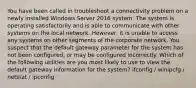 You have been called in troubleshoot a connectivity problem on a newly installed Windows Server 2016 system. The system is operating satisfactorily and is able to communicate with other systems on the local network. However, it is unable to access any systems on other segments of the corporate network. You suspect that the default gateway parameter for the system has not been configured, or may be configured incorrectly. Which of the following utilities are you most likely to use to view the default gateway information for the system? ifconfig / winipcfg / netstat / ipconfig