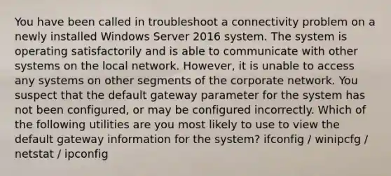 You have been called in troubleshoot a connectivity problem on a newly installed Windows Server 2016 system. The system is operating satisfactorily and is able to communicate with other systems on the local network. However, it is unable to access any systems on other segments of the corporate network. You suspect that the default gateway parameter for the system has not been configured, or may be configured incorrectly. Which of the following utilities are you most likely to use to view the default gateway information for the system? ifconfig / winipcfg / netstat / ipconfig