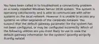 You have been called in to troubleshoot a connectivity problem on a newly installed Windows Server 2016 system. The system is operating satisfactorily and is able to communicate with other systems on the local network. However it is unable to access any systems on other segments of the corporate network. You suspect that the default gateway parameter for the system has not been configured, or may be configured incorrectly. Which of the following utilities are you most likely to use to view the default gateway information for the system? ipconfig winipcfg ifconfig netstat