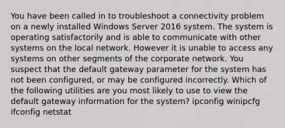 You have been called in to troubleshoot a connectivity problem on a newly installed Windows Server 2016 system. The system is operating satisfactorily and is able to communicate with other systems on the local network. However it is unable to access any systems on other segments of the corporate network. You suspect that the default gateway parameter for the system has not been configured, or may be configured incorrectly. Which of the following utilities are you most likely to use to view the default gateway information for the system? ipconfig winipcfg ifconfig netstat