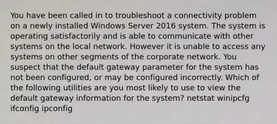 You have been called in to troubleshoot a connectivity problem on a newly installed Windows Server 2016 system. The system is operating satisfactorily and is able to communicate with other systems on the local network. However it is unable to access any systems on other segments of the corporate network. You suspect that the default gateway parameter for the system has not been configured, or may be configured incorrectly. Which of the following utilities are you most likely to use to view the default gateway information for the system? netstat winipcfg ifconfig ipconfig