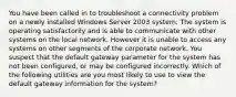 You have been called in to troubleshoot a connectivity problem on a newly installed Windows Server 2003 system. The system is operating satisfactorily and is able to communicate with other systems on the local network. However it is unable to access any systems on other segments of the corporate network. You suspect that the default gateway parameter for the system has not been configured, or may be configured incorrectly. Which of the following utilities are you most likely to use to view the default gateway information for the system?