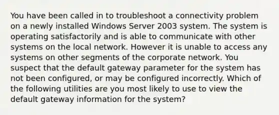 You have been called in to troubleshoot a connectivity problem on a newly installed Windows Server 2003 system. The system is operating satisfactorily and is able to communicate with other systems on the local network. However it is unable to access any systems on other segments of the corporate network. You suspect that the default gateway parameter for the system has not been configured, or may be configured incorrectly. Which of the following utilities are you most likely to use to view the default gateway information for the system?