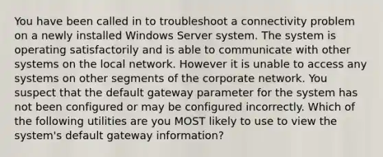 You have been called in to troubleshoot a connectivity problem on a newly installed Windows Server system. The system is operating satisfactorily and is able to communicate with other systems on the local network. However it is unable to access any systems on other segments of the corporate network. You suspect that the default gateway parameter for the system has not been configured or may be configured incorrectly. Which of the following utilities are you MOST likely to use to view the system's default gateway information?