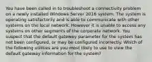 You have been called in to troubleshoot a connectivity problem on a newly installed Windows Server 2016 system. The system is operating satisfactorily and is able to communicate with other systems on the local network. However it is unable to access any systems on other segments of the corporate network. You suspect that the default gateway parameter for the system has not been configured, or may be configured incorrectly. Which of the following utilities are you most likely to use to view the default gateway information for the system?