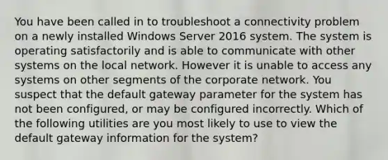 You have been called in to troubleshoot a connectivity problem on a newly installed Windows Server 2016 system. The system is operating satisfactorily and is able to communicate with other systems on the local network. However it is unable to access any systems on other segments of the corporate network. You suspect that the default gateway parameter for the system has not been configured, or may be configured incorrectly. Which of the following utilities are you most likely to use to view the default gateway information for the system?