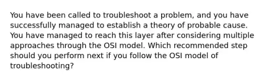 You have been called to troubleshoot a problem, and you have successfully managed to establish a theory of probable cause. You have managed to reach this layer after considering multiple approaches through the OSI model. Which recommended step should you perform next if you follow the OSI model of troubleshooting?