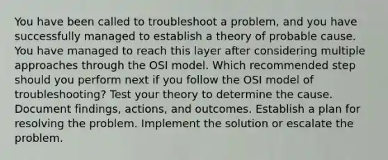 You have been called to troubleshoot a problem, and you have successfully managed to establish a theory of probable cause. You have managed to reach this layer after considering multiple approaches through the OSI model. Which recommended step should you perform next if you follow the OSI model of troubleshooting? Test your theory to determine the cause. Document findings, actions, and outcomes. Establish a plan for resolving the problem. Implement the solution or escalate the problem.