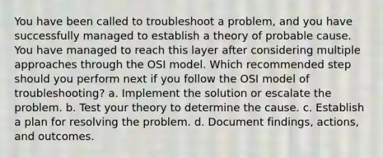 You have been called to troubleshoot a problem, and you have successfully managed to establish a theory of probable cause. You have managed to reach this layer after considering multiple approaches through the OSI model. Which recommended step should you perform next if you follow the OSI model of troubleshooting? a. Implement the solution or escalate the problem. b. Test your theory to determine the cause. c. Establish a plan for resolving the problem. d. Document findings, actions, and outcomes.